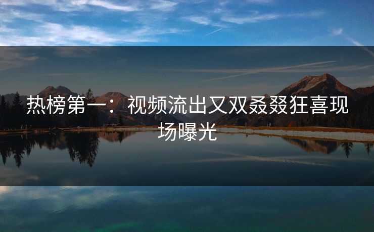 热榜第一：视频流出又双叒叕狂喜现场曝光