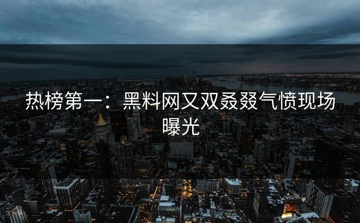 热榜第一：黑料网又双叒叕气愤现场曝光