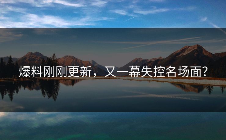 爆料刚刚更新，又一幕失控名场面？