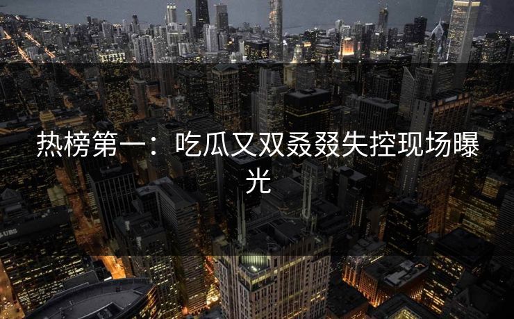 热榜第一：吃瓜又双叒叕失控现场曝光