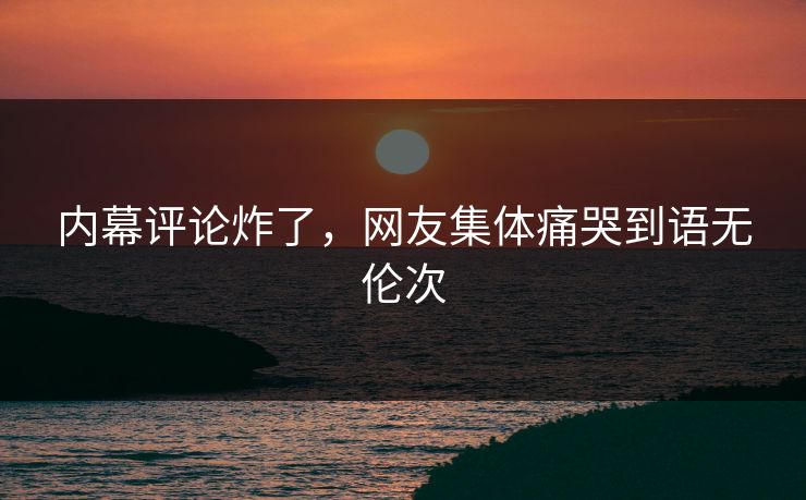 内幕评论炸了，网友集体痛哭到语无伦次