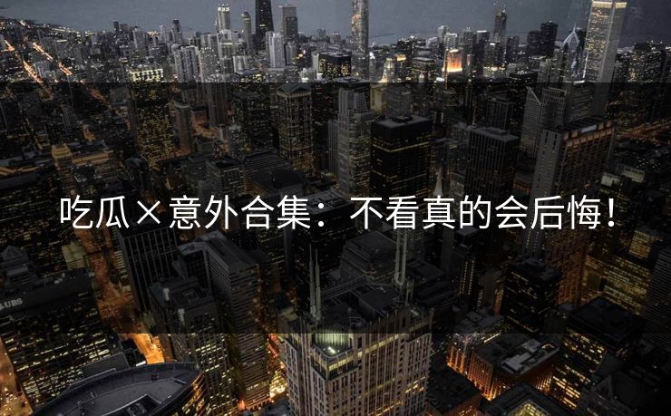 吃瓜×意外合集：不看真的会后悔！