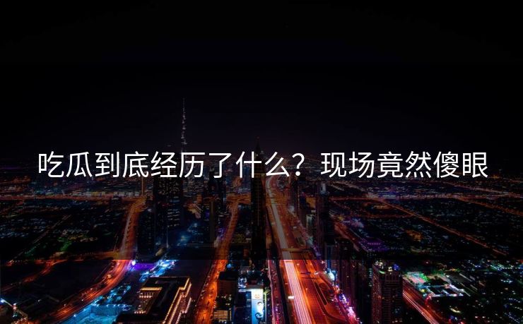 吃瓜到底经历了什么？现场竟然傻眼