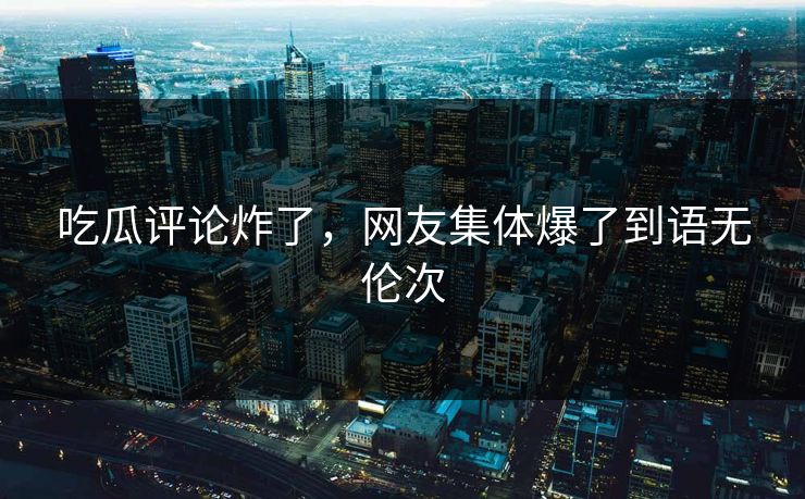 吃瓜评论炸了，网友集体爆了到语无伦次