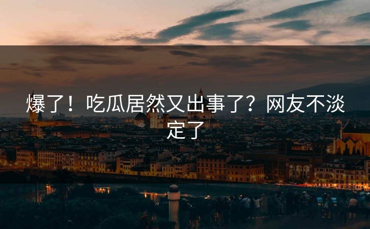 爆了！吃瓜居然又出事了？网友不淡定了