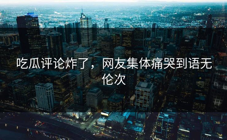 吃瓜评论炸了，网友集体痛哭到语无伦次