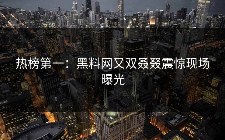 热榜第一：黑料网又双叒叕震惊现场曝光