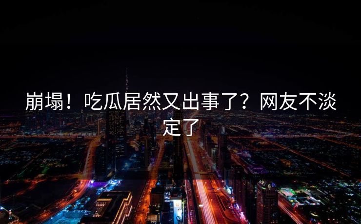 崩塌！吃瓜居然又出事了？网友不淡定了