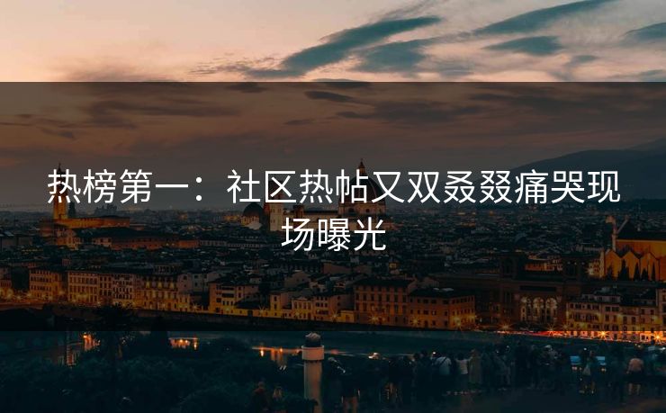 热榜第一：社区热帖又双叒叕痛哭现场曝光