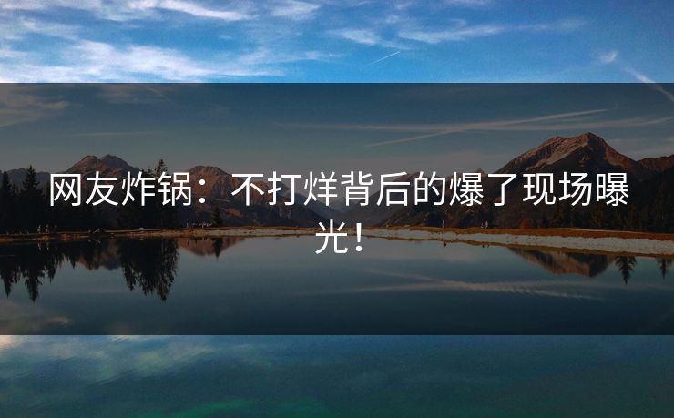 网友炸锅：不打烊背后的爆了现场曝光！