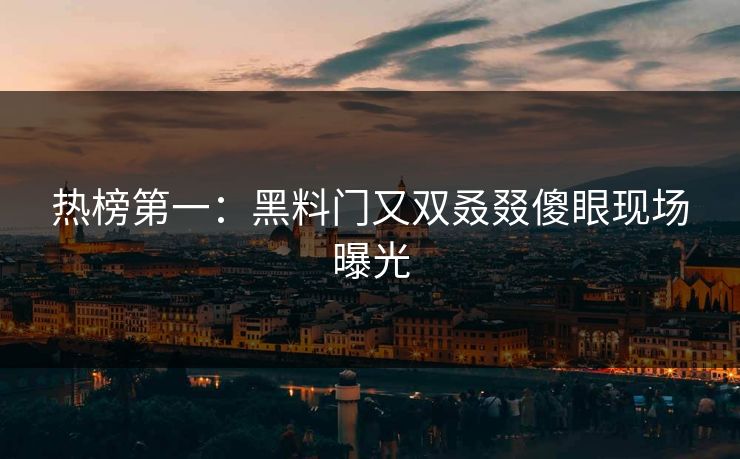 热榜第一：黑料门又双叒叕傻眼现场曝光