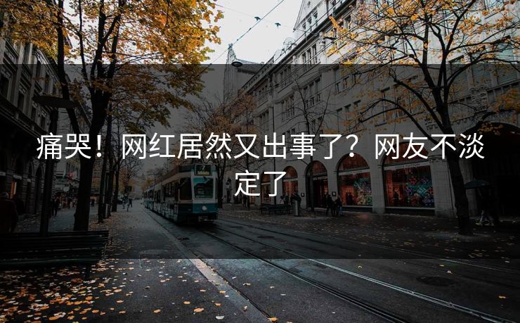 痛哭！网红居然又出事了？网友不淡定了