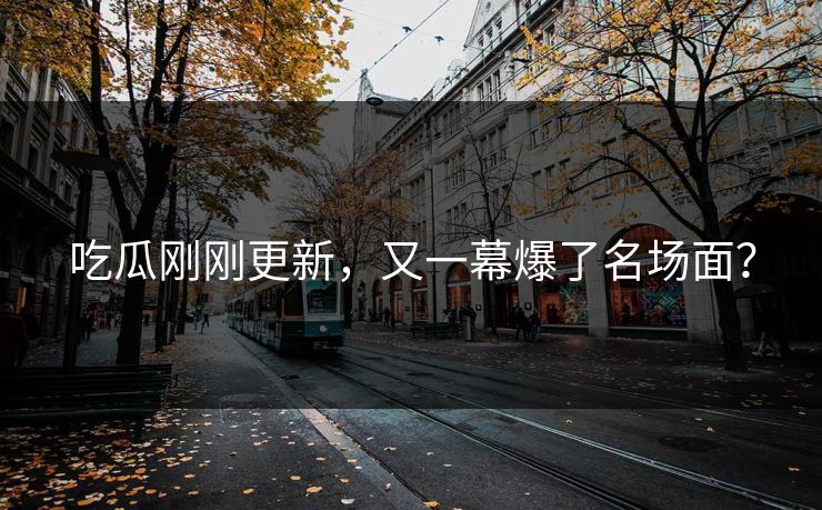吃瓜刚刚更新，又一幕爆了名场面？