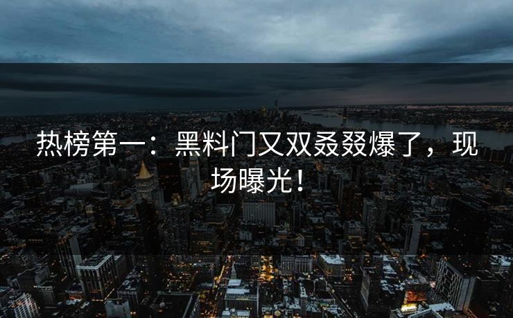 热榜第一：黑料门又双叒叕爆了，现场曝光！