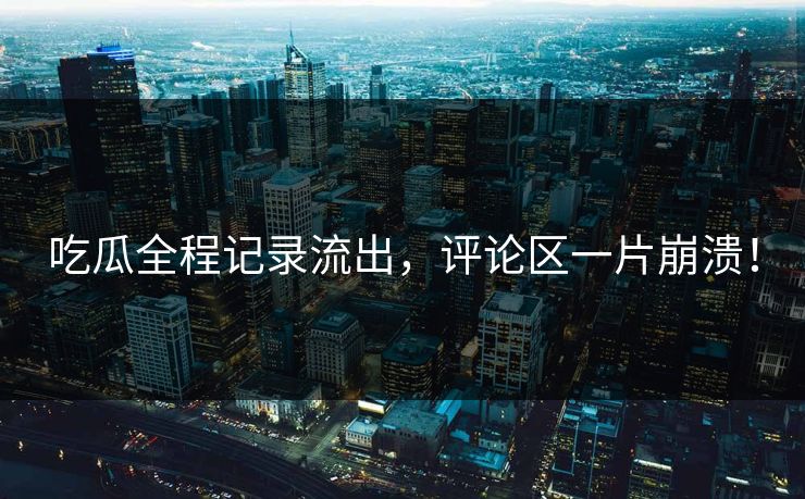 吃瓜全程记录流出，评论区一片崩溃！