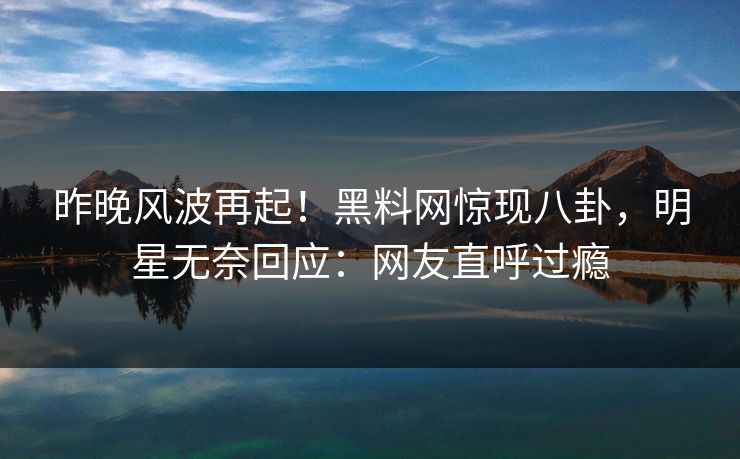 昨晚风波再起！黑料网惊现八卦，明星无奈回应：网友直呼过瘾