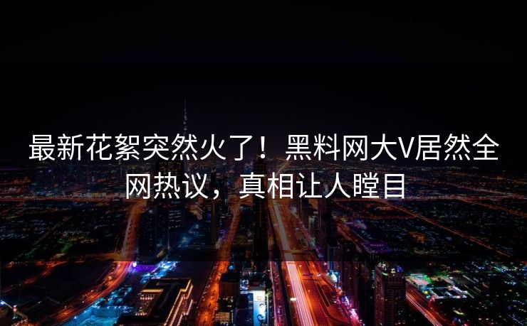 最新花絮突然火了！黑料网大V居然全网热议，真相让人瞠目