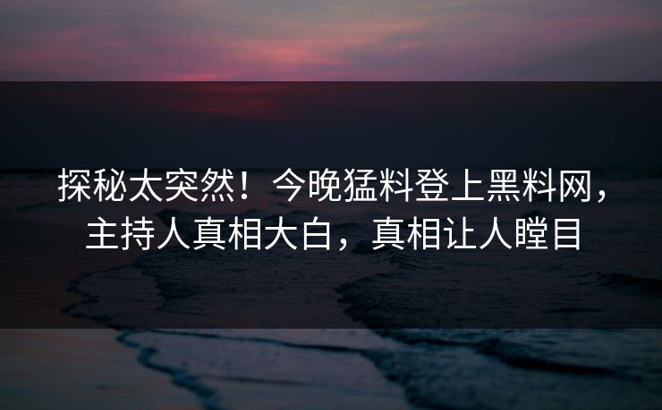探秘太突然！今晚猛料登上黑料网，主持人真相大白，真相让人瞠目