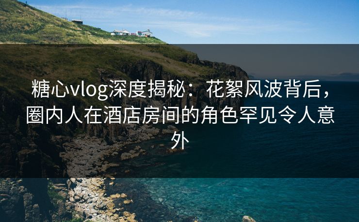 糖心vlog深度揭秘：花絮风波背后，圈内人在酒店房间的角色罕见令人意外