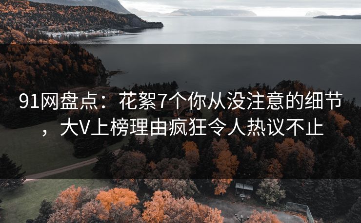 91网盘点：花絮7个你从没注意的细节，大V上榜理由疯狂令人热议不止