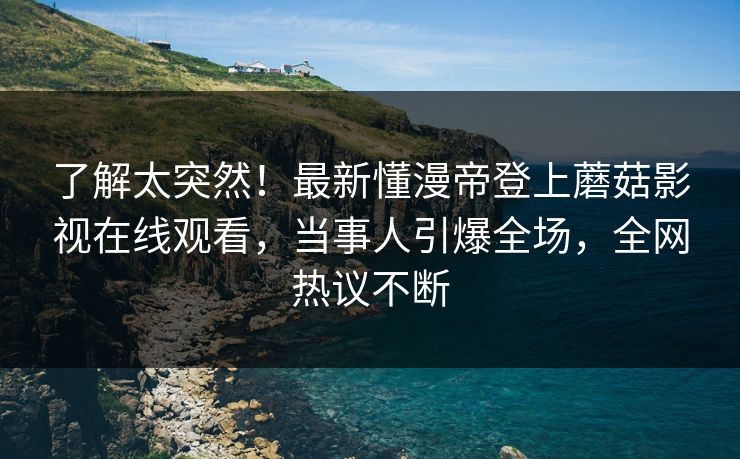 了解太突然！最新懂漫帝登上蘑菇影视在线观看，当事人引爆全场，全网热议不断