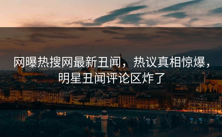 网曝热搜网最新丑闻，热议真相惊爆，明星丑闻评论区炸了