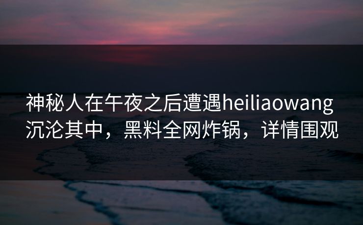 神秘人在午夜之后遭遇heiliaowang 沉沦其中，黑料全网炸锅，详情围观