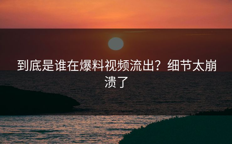 到底是谁在爆料视频流出？细节太崩溃了