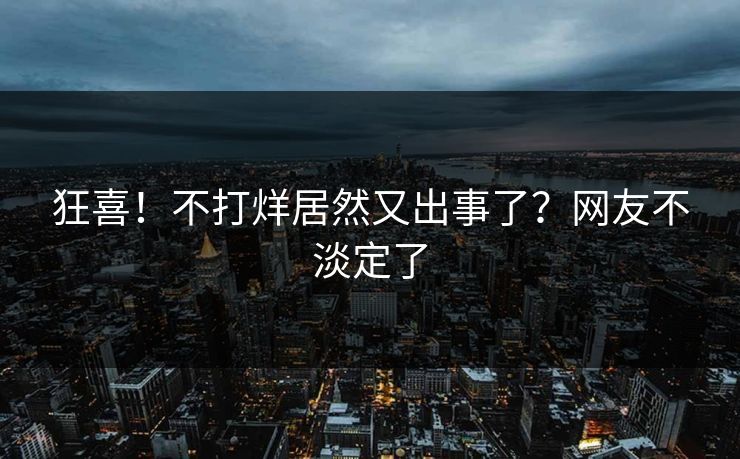 狂喜！不打烊居然又出事了？网友不淡定了