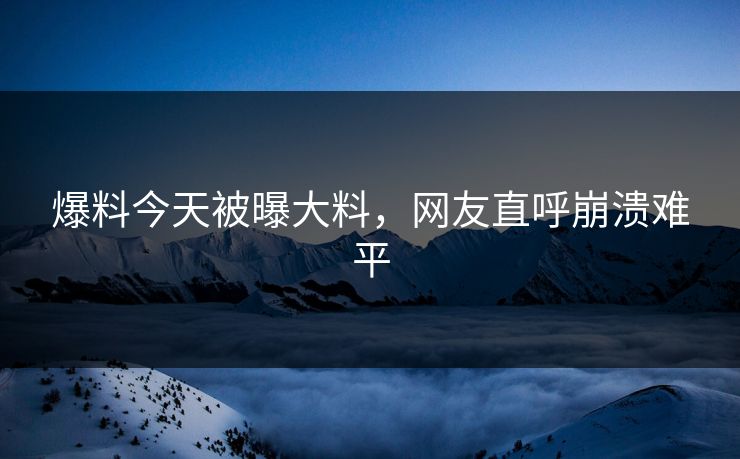 爆料今天被曝大料，网友直呼崩溃难平