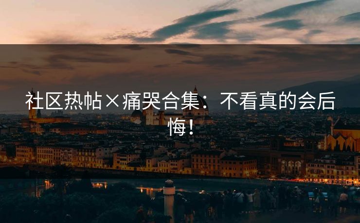 社区热帖×痛哭合集：不看真的会后悔！