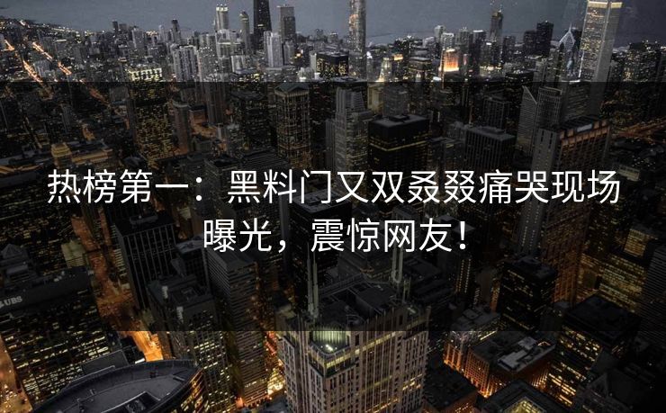 热榜第一：黑料门又双叒叕痛哭现场曝光，震惊网友！