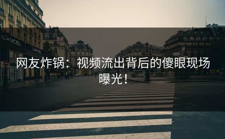 网友炸锅：视频流出背后的傻眼现场曝光！