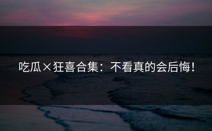 吃瓜×狂喜合集：不看真的会后悔！