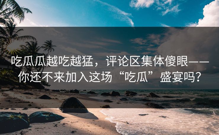 吃瓜瓜越吃越猛，评论区集体傻眼——你还不来加入这场“吃瓜”盛宴吗？