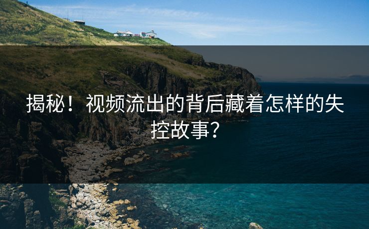 揭秘！视频流出的背后藏着怎样的失控故事？