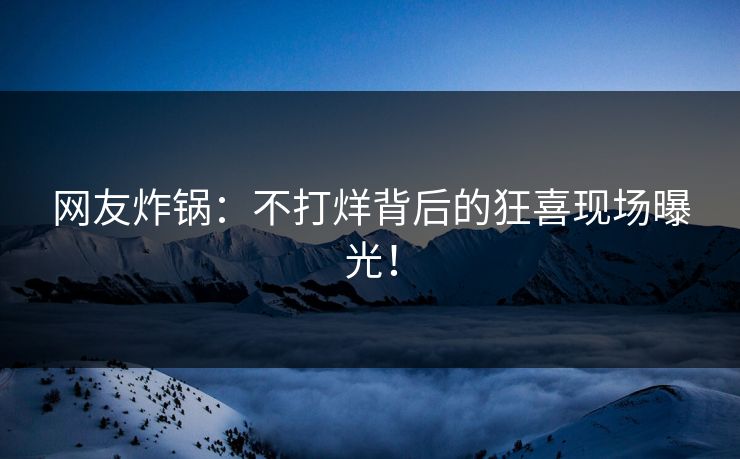 网友炸锅：不打烊背后的狂喜现场曝光！