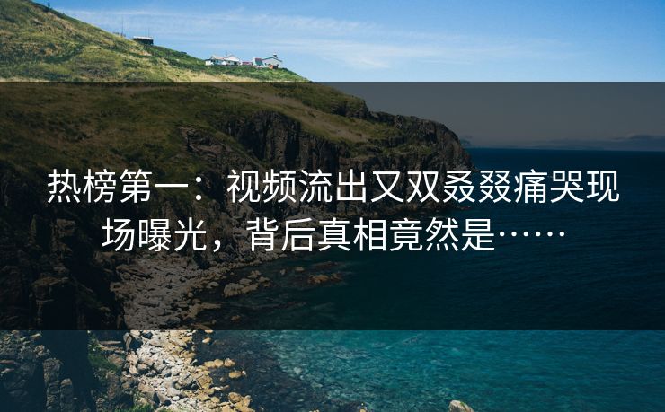 热榜第一：视频流出又双叒叕痛哭现场曝光，背后真相竟然是……