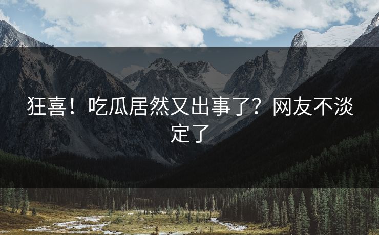 狂喜！吃瓜居然又出事了？网友不淡定了