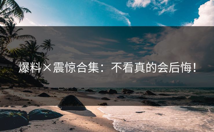爆料×震惊合集：不看真的会后悔！