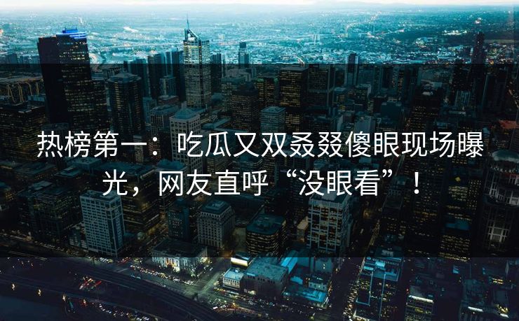 热榜第一：吃瓜又双叒叕傻眼现场曝光，网友直呼“没眼看”！