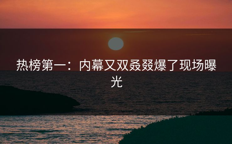 热榜第一：内幕又双叒叕爆了现场曝光