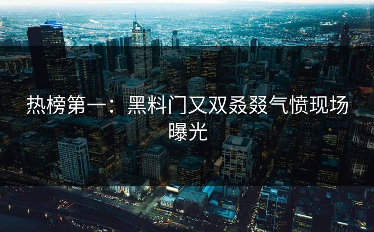 热榜第一：黑料门又双叒叕气愤现场曝光