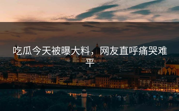 吃瓜今天被曝大料，网友直呼痛哭难平