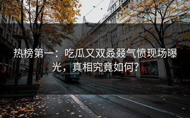 热榜第一：吃瓜又双叒叕气愤现场曝光，真相究竟如何？