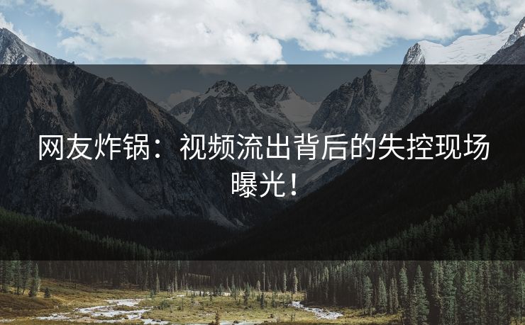 网友炸锅：视频流出背后的失控现场曝光！