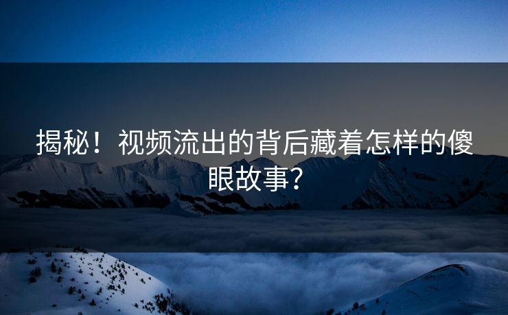 揭秘！视频流出的背后藏着怎样的傻眼故事？