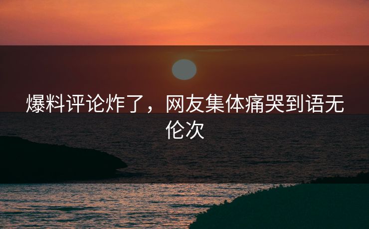 爆料评论炸了，网友集体痛哭到语无伦次