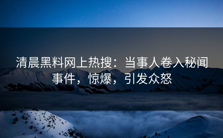 清晨黑料网上热搜：当事人卷入秘闻事件，惊爆，引发众怒