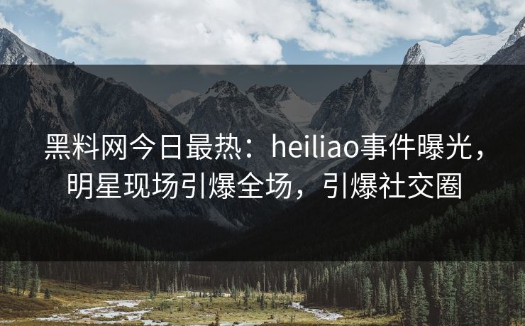 黑料网今日最热：heiliao事件曝光，明星现场引爆全场，引爆社交圈
